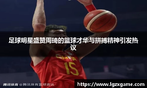 足球明星盛赞周琦的篮球才华与拼搏精神引发热议