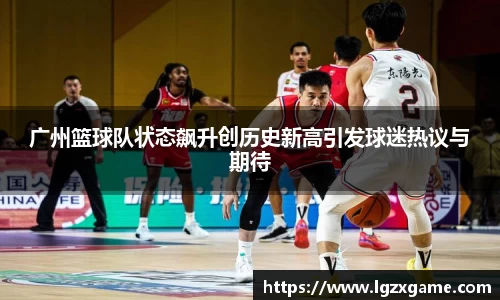 广州篮球队状态飙升创历史新高引发球迷热议与期待