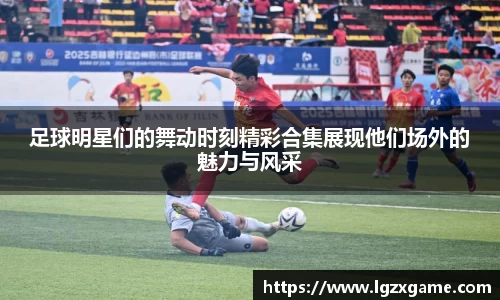 足球明星们的舞动时刻精彩合集展现他们场外的魅力与风采
