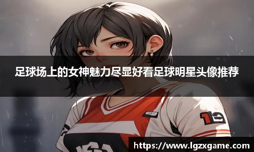 足球场上的女神魅力尽显好看足球明星头像推荐